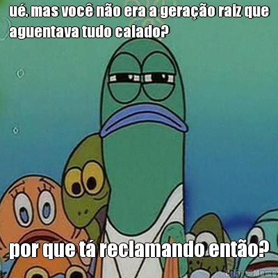 u�. mas voc� n�o era a gera��o raiz que
aguentava tudo calado? por que t� reclamando ent�o?