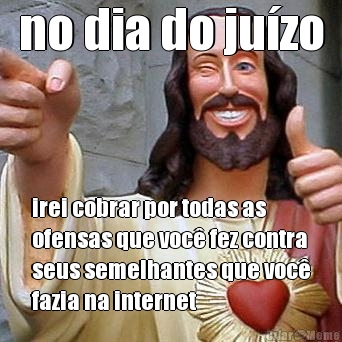 no dia do ju�zo irei cobrar por todas as
ofensas que voc� fez contra
seus semelhantes que voc�
fazia na internet