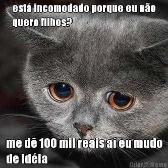 est� incomodado porque eu n�o
quero filhos? me d� 100 mil reais a� eu mudo
de id�ia