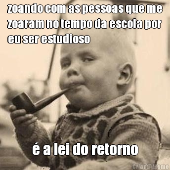 zoando com as pessoas que me
zoaram no tempo da escola por
eu ser estudioso � a lei do retorno