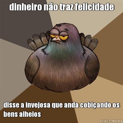 dinheiro n�o traz felicidade disse a invejosa que anda cobi�ando os
bens alheios