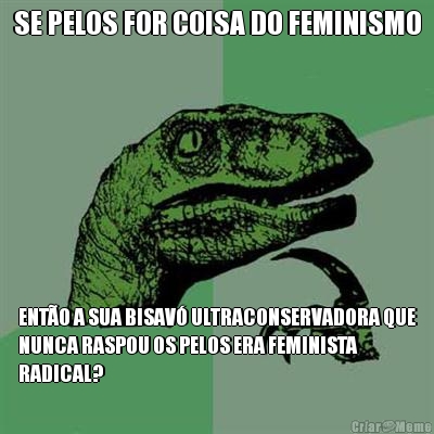 SE PELOS FOR COISA DO FEMINISMO ENT�O A SUA BISAV� ULTRACONSERVADORA QUE
NUNCA RASPOU OS PELOS ERA FEMINISTA
RADICAL?