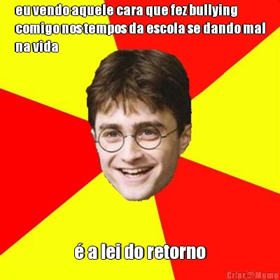 eu vendo aquele cara que fez bullying
comigo nos tempos da escola se dando mal
na vida � a lei do retorno