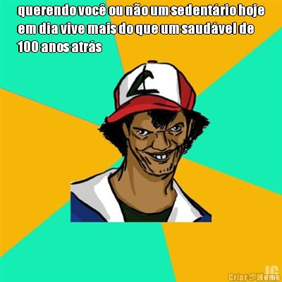 querendo voc� ou n�o um sedent�rio hoje
em dia vive mais do que um saud�vel de
100 anos atr�s 
