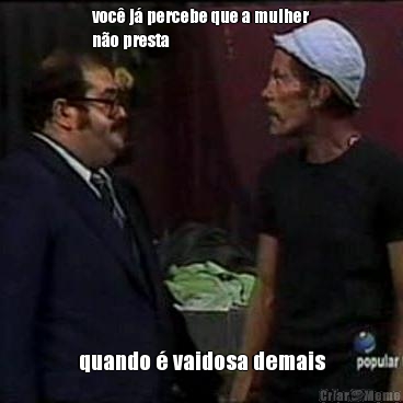 voc� j� percebe que a mulher
n�o presta quando � vaidosa demais