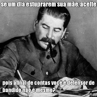 se um dia estuprarem sua m�e, aceite pois afinal de contas voc� � defensor de
bandido n�o � mesmo?