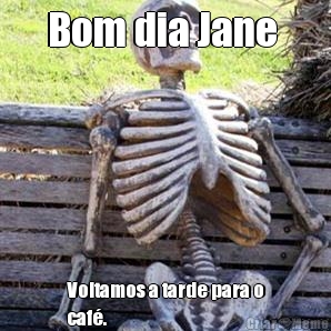 Bom dia Jane  Voltamos a tarde para o
caf�.
