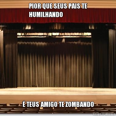 PIOR QUE SEUS PAIS TE
HUMILHANDO � TEUS AMIGO TE ZOMBANDO