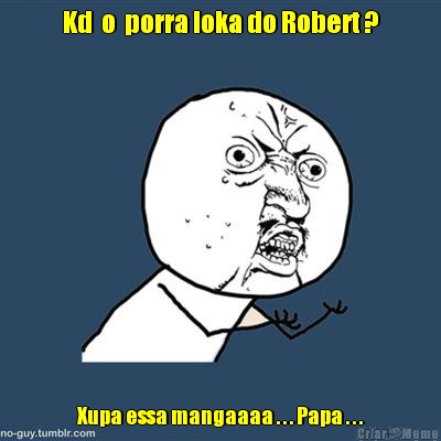 Kd  o  porra loka do Robert ? Xupa essa mangaaaa . . . Papa . . .