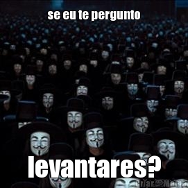 se eu te pergunto levantares?
