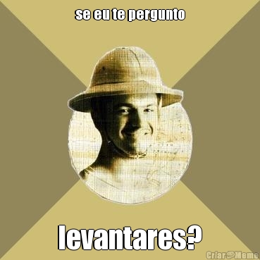 se eu te pergunto levantares?
