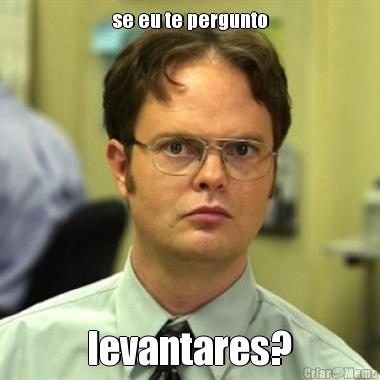 se eu te pergunto levantares?
