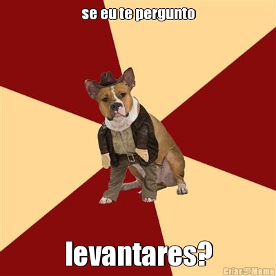 se eu te pergunto levantares?
