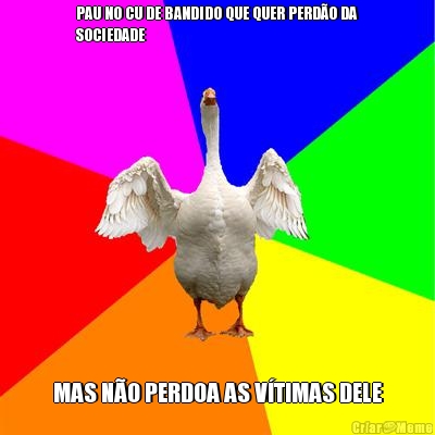 PAU NO CU DE BANDIDO QUE QUER PERD�O DA
SOCIEDADE MAS N�O PERDOA AS V�TIMAS DELE