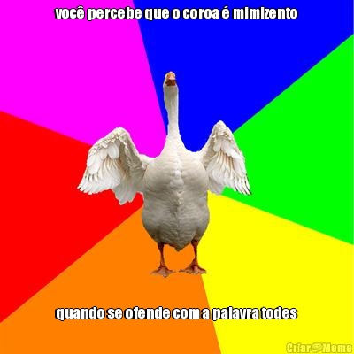 voc� percebe que o coroa � mimizento quando se ofende com a palavra todes