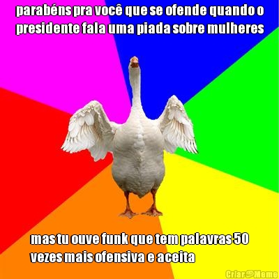 parab�ns pra voc� que se ofende quando o
presidente fala uma piada sobre mulheres mas tu ouve funk que tem palavras 50
vezes mais ofensiva e aceita