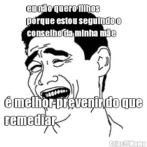 eu n�o quero filhos
porque estou seguindo o
conselho da minha m�e � melhor prevenir do que
remediar