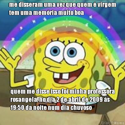 me disseram uma vez que quem � virgem
tem uma mem�ria muito boa quem me disse isso foi minha professora
rosangela, no dia 2 de abril de 2009 �s
19:50 da noite num dia chuvoso