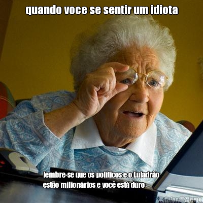 quando voce se sentir um idiota lembre-se que os pol�ticos e o Luladr�o
est�o milion�rios e voc� est� duro