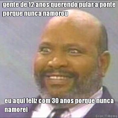gente de 12 anos querendo pular a ponte
porque nunca namorou eu aqui feliz com 30 anos porque nunca
namorei