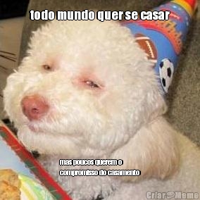 todo mundo quer se casar mas poucos querem o
compromisso do casamento