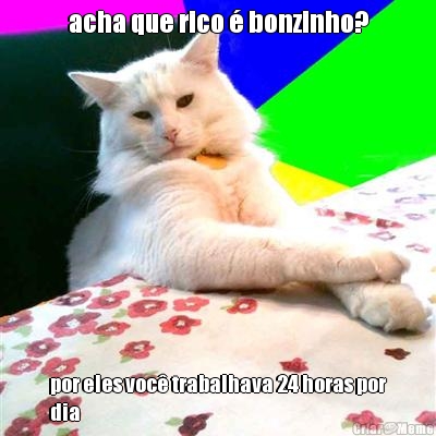 acha que rico � bonzinho? por eles voc� trabalhava 24 horas por
dia