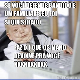 SE VOC� DEFENDE BANDIDO E
UM FAMILIAR SEU FOI
SEQUESTRADO FAZ O L QUE OS MANO
DEVOLVE PRA VOC�
KKKKKKKKKK