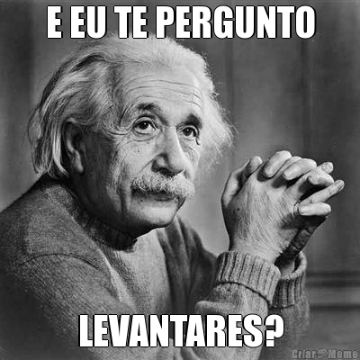 E EU TE PERGUNTO LEVANTARES?
