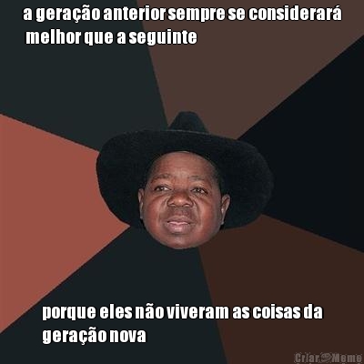 a gera��o anterior sempre se considerar�
 melhor que a seguinte porque eles n�o viveram as coisas da
gera��o nova