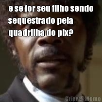 e se for seu filho sendo
sequestrado pela
quadrilha do pix? 