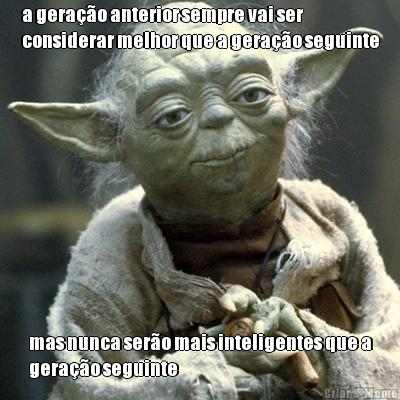 a gera��o anterior sempre vai ser
considerar melhor que a gera��o seguinte mas nunca ser�o mais inteligentes que a
gera��o seguinte