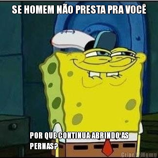 SE HOMEM N�O PRESTA PRA VOC� POR QUE CONTINUA ABRINDO AS
PERNAS?
