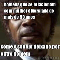 homens que se relacionam
com mulher divorciada de
mais de 50 anos come o sobejo deixado por
outro homem