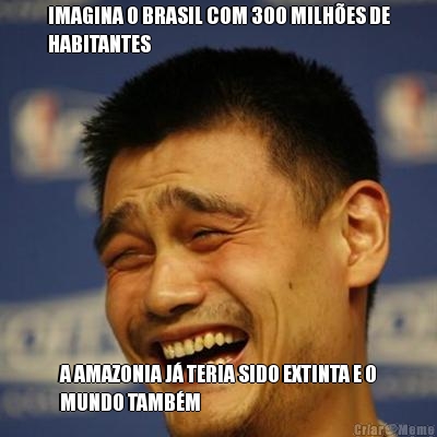 IMAGINA O BRASIL COM 300 MILH�ES DE
HABITANTES A AMAZONIA J� TERIA SIDO EXTINTA E O
MUNDO TAMB�M