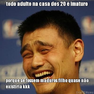 todo adulto na casa dos 20 � imaturo porque se fossem maduros filho quase n�o
existiria kkk