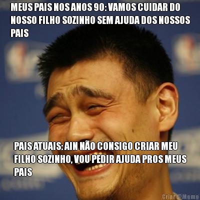 MEUS PAIS NOS ANOS 90: VAMOS CUIDAR DO
NOSSO FILHO SOZINHO SEM AJUDA DOS NOSSOS
PAIS PAIS ATUAIS: AIN N�O CONSIGO CRIAR MEU
FILHO SOZINHO, VOU PEDIR AJUDA PROS MEUS
PAIS