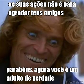 se suas a��es n�o � para
agradar teus amigos parab�ns. agora voc� � um
adulto de verdade