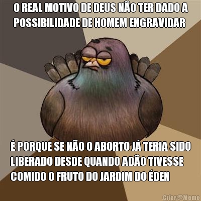 O REAL MOTIVO DE DEUS N�O TER DADO A
POSSIBILIDADE DE HOMEM ENGRAVIDAR � PORQUE SE N�O O ABORTO J� TERIA SIDO
LIBERADO DESDE QUANDO AD�O TIVESSE
COMIDO O FRUTO DO JARDIM DO �DEN