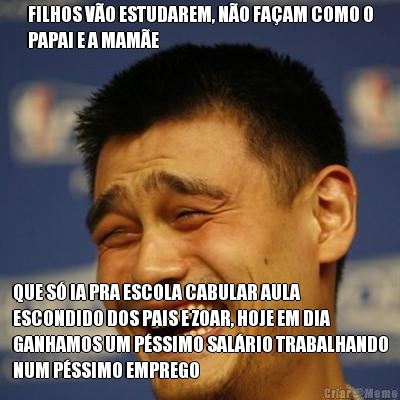 FILHOS V�O ESTUDAREM, N�O FA�AM COMO O
PAPAI E A MAM�E QUE S� IA PRA ESCOLA CABULAR AULA
ESCONDIDO DOS PAIS E ZOAR, HOJE EM DIA
GANHAMOS UM P�SSIMO SAL�RIO TRABALHANDO
NUM P�SSIMO EMPREGO