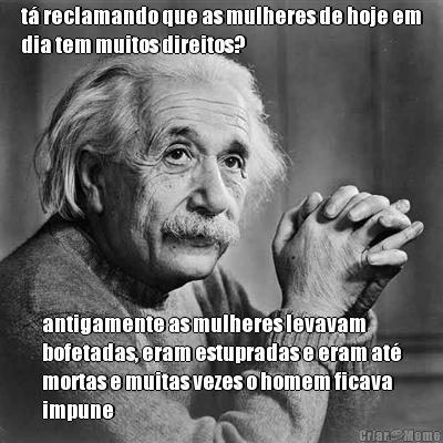t� reclamando que as mulheres de hoje em
dia tem muitos direitos? antigamente as mulheres levavam
bofetadas, eram estupradas e eram at�
mortas e muitas vezes o homem ficava
impune