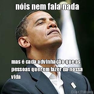 n�is nem fala nada mas � cada advinha��o que as
pessoas querem fazer da nossa
vida
