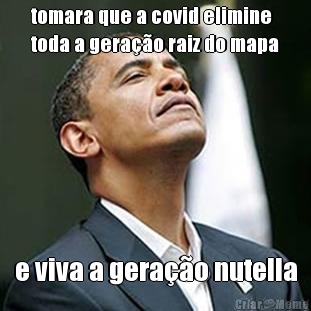 tomara que a covid elimine
toda a gera��o raiz do mapa e viva a gera��o nutella