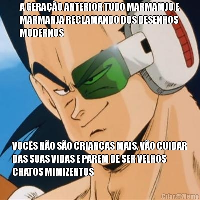 A GERA��O ANTERIOR TUDO MARMAMJO E
MARMANJA RECLAMANDO DOS DESENHOS
MODERNOS VOC�S N�O S�O CRIAN�AS MAIS, V�O CUIDAR
DAS SUAS VIDAS E PAREM DE SER VELHOS
CHATOS MIMIZENTOS