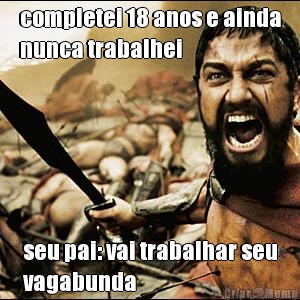 completei 18 anos e ainda
nunca trabalhei seu pai: vai trabalhar seu
vagabunda