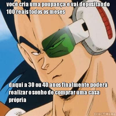 voc� cria uma poupan�a e vai depositando
100 reais todos os meses daqui a 30 ou 40 anos finalmente poder�
realizar o sonho de comprar uma casa
pr�pria