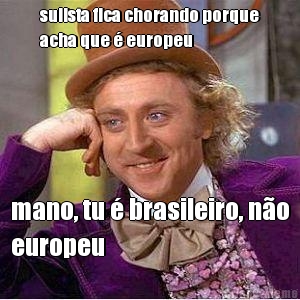 sulista fica chorando porque
acha que � europeu mano, tu � brasileiro, n�o
europeu