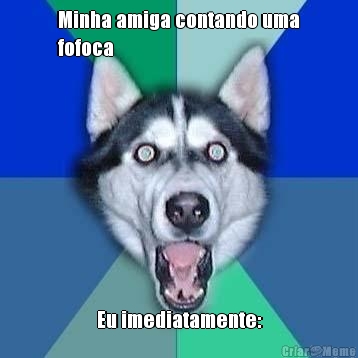 Minha amiga contando uma
fofoca Eu imediatamente: