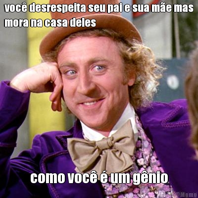 voc� desrespeita seu pai e sua m�e mas
mora na casa deles como voc� � um g�nio