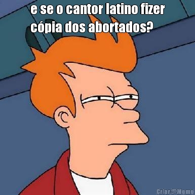 e se o cantor latino fizer
c�pia dos abortados? 