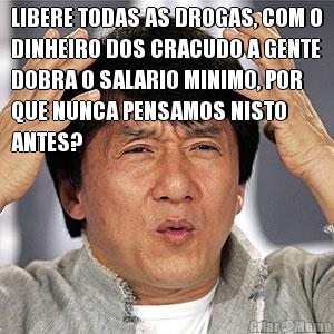 LIBERE TODAS AS DROGAS, COM O
DINHEIRO DOS CRACUDO A GENTE
DOBRA O SALARIO MINIMO, POR
QUE NUNCA PENSAMOS NISTO
ANTES? 